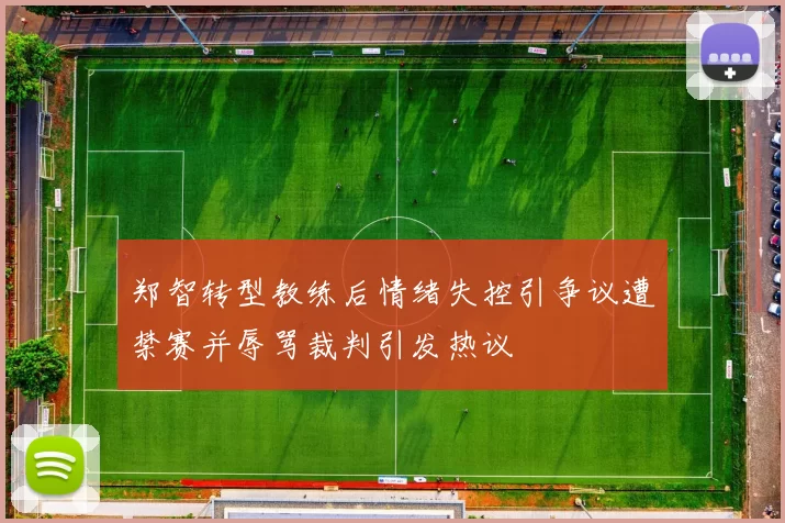 郑智转型教练后情绪失控引争议遭禁赛并辱骂裁判引发热议